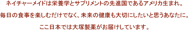 ネイチャーメイドは栄養学とサプリメントの先進国であるアメリカ生まれ。毎日の食事を楽しむだけでなく、未来の健康も大切にしたいと思うあなたに。ここ日本では大塚製薬がお届けしています。