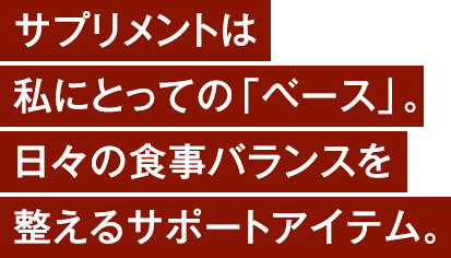 サプリメントは私にとっての「ベース」。日々の食事バランスを整えるサポートアイテム。