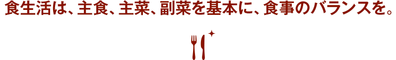 食生活は、主食、主菜、副菜を基本に、食事のバランスを。