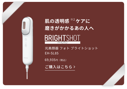 肌の透明感（※2）ケアに磨きがかかるあの人へ、光美顔器 フォト ブライトショット EH–SL85。69,935円（税込）この商品を詳しく見る