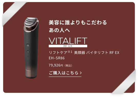 美容に誰よりもこだわるあの人へ、リフトケア（※1）美顔器 バイタリフト RF EX EH–SR86。79,926円（税込）この商品を詳しく見る