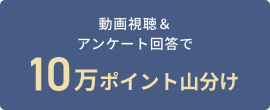 動画視聴＆アンケート回答で10万ポイント山分け