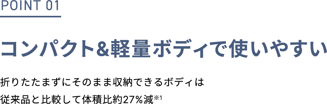 POINT 01 コンパクト&軽量ボディで使いやすい 折りたたまずにそのまま収納できるボディは従来品と比較して体積比約27%減※1 ※1 2021年発売EH-NA0Gとの比較（パナソニック調べ）