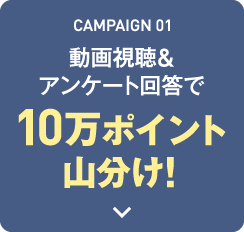 CAMPAIGN 01 動画視聴&アンケート回答で10万ポイント山分け！