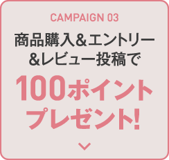 CAMPAIGN 03 商品購入&エントリー&レビュー投稿で100ポイントプレゼント！