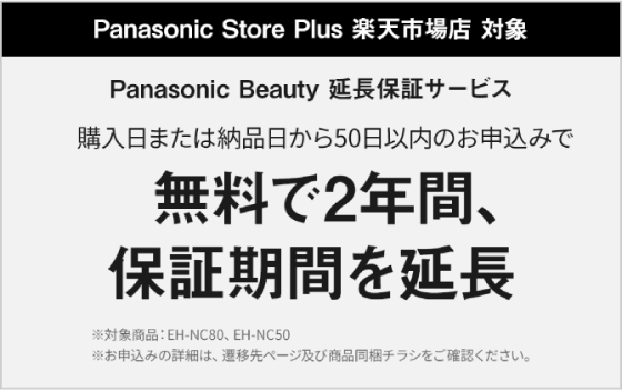 Panasonic Store Plus 楽天市場店 対象 Panasonic Beauty 延長保証サービス 購入日または納品日から50日以内のお申込みで無料で2年間、保証期間を延長 ※対象商品：EH-NC80、EH-NC50 ※お申込みの詳細は、遷移先ページ及び商品同梱チラシをご確認ください。