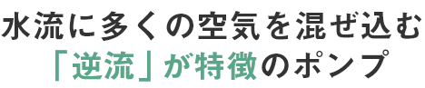 水流に多くの空気を混ぜ込む逆流」が特徴のポンプ