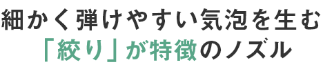 細かく弾けやすい気泡を生む「絞り」が特徴のノズル