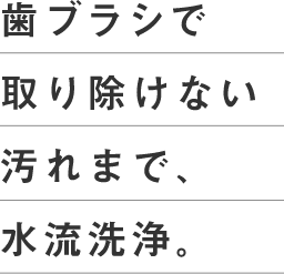 歯ブラシで取り除けない汚れまで、水流洗浄。