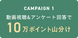 Campaign1 動画視聴&アンケート回答で10万ポイント山分け