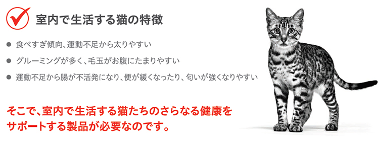 室内で生活する猫の特徴 食べ過ぎ傾向、運動不足から太りやすい グルーミングが多く、毛玉がお腹にたまりやすい 運動不足から庁が不活発になり、便が緩くなったり、匂いが強くなりやすい そこで、室内で生活する猫たちのさらなる健康をサポートする製品が必要なのです。