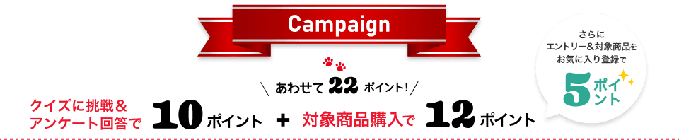 Campaign クイズに挑戦&アンケートに回答で10ポイント+対象商品購入で12ポイント あわせて22ポイント！ さらにエントリー&対象商品をお気に入り登録で5ポイント