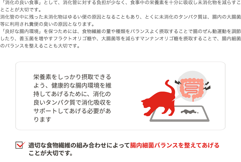 「消化の良い食事」として、消化管に対する負担が少なく、食事中の栄養素を十分に吸収し未消化物を減らすことことが大切です。消化管の中に残った未消化物はゆるい便の原因となることもあり、とくに未消化のタンパク質は、腸内の大腸菌等に利用され糞便の臭いの原因となります。「良好な腸内環境」を保つためには、食物繊維の量や種類をバランスよく摂取することで腸のぜん動運動を調節したり、善玉菌を増やすフラクトオリゴ糖や、大腸菌等を減らすマンナンオリゴ糖を摂取することで、腸内細菌のバランスを整えることも大切です。