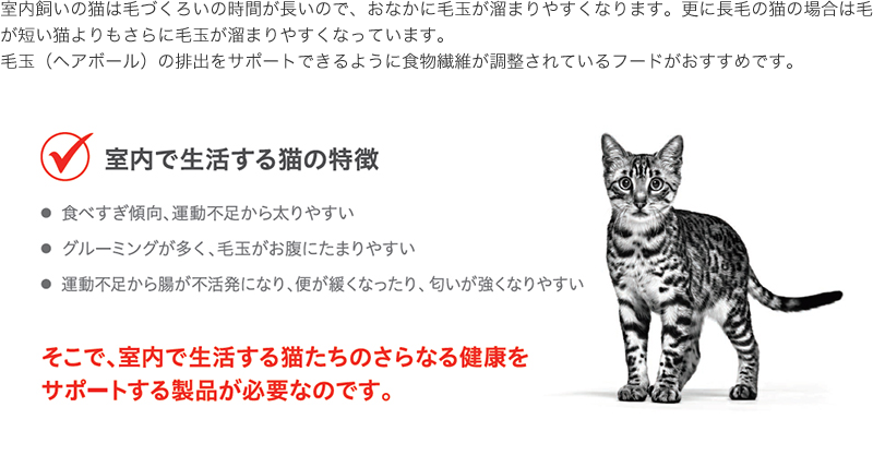 室内飼いの猫は毛づくろいの時間が長いので、おなかに毛玉が溜まりやすくなります。更に長毛の猫の場合は毛が短い猫よりもさらに毛玉が溜まりやすくなっています。毛玉（ヘアボール）の排出をサポートできるように食物繊維が調整されているフードがおすすめです。