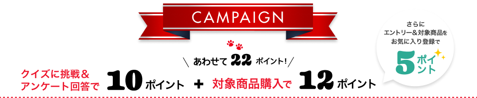 Campaign クイズに挑戦&アンケートに回答で10ポイント+対象商品購入で12ポイント あわせて22ポイント！ さらにエントリー&対象商品をお気に入り登録で5ポイント