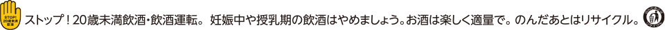 ストップ！20歳未満飲酒・飲酒運転。妊娠中や授乳期の飲酒はやめましょう。お酒は楽しく適量で。のんだあとはリサイクル