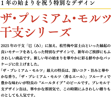 1年の始まりを祝う特別なデザイン. ザ・プレミアム・モルツ 干支シリーズ 2025年の干支「巳（み）」に加え、松竹梅や富士山といった縁起の良いモチーフをあしらった特別なデザインで、新年のご挨拶にもふさわしい商品です。新しい年の始まりを華やかに彩る鮮やかなパッケージに仕上げました。 「ザ・プレミアム・モルツ」最大の特長は、深いコク・旨みと華やかな香り。「ザ・プレミアム・モルツ〈香るエール〉」フルーティで豊かな味わいが特長のエールタイプのビールです。プレモル干支デザイン缶は、華やかな雰囲気で、この時期にふさわしい贈りものとしても人気です。