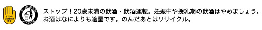 ストップ！20歳未満の飲酒 飲酒運転。妊娠中や授乳期の飲酒はやめましょう。お酒はなによりも適量です。のんだあとはリサイクル。