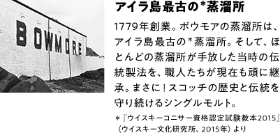 アイラ島最古の＊蒸溜所 1779年創業。ボウモアの蒸溜所は、アイラ島最古の＊蒸溜所。そして、ほとんどの蒸溜所が手放した当時の伝統製法を、職人たちが現在も頑に継承。まさに！スコッチの歴史と伝統を守り続けるシングルモルト。＊『ウイスキーコニサー資格認定試験教本2015』（ウイスキー文化研究所、2015年）より