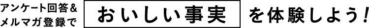 アンケート回答＆メルマガ登録でおいしい事実を体験しよう!
