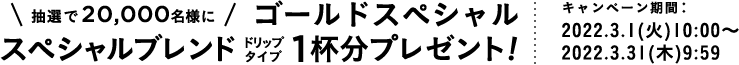 抽選で20,000名様にゴールドスペシャル
            スペシャルブレンド 1杯分プレゼント! キャンペーン期間：2022.3.1（火） 10:00 〜 2022.3.31（木） 9:59