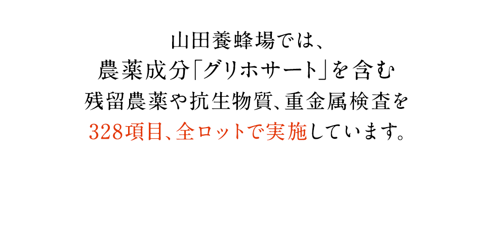 山田養蜂場では、農薬成分「グリホサート」を含む残留農薬や抗生物質、重金属検査を328項目、全ロットで実施しています。